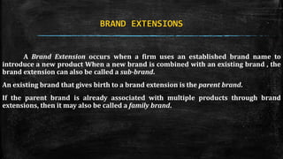 BRAND EXTENSIONS 
A Brand Extension occurs when a firm uses an established brand name to 
introduce a new product When a new brand is combined with an existing brand , the 
brand extension can also be called a sub-brand. 
An existing brand that gives birth to a brand extension is the parent brand. 
If the parent brand is already associated with multiple products through brand 
extensions, then it may also be called a family brand. 
 
