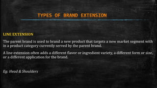 LINE EXTENSION 
The parent brand is used to brand a new product that targets a new market segment with 
in a product category currently served by the parent brand. 
A line extension often adds a different flavor or ingredient variety, a different form or size, 
or a different application for the brand. 
Eg: Head & Shoulders 
 