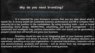 Why do you need branding? 
It is essential for your business’s success that you are clear about what it 
stands for. A strong brand can accelerate business performance and lift a company from 
obscurity to a top position in the marketplace. By using branding tools – such as brand 
positioning, brand design, MARKETING, advertising, and brand management – in a 
systematic and intelligent way, positive associations with your brand can be generated in 
people’s minds that will benefit and grow your business. 
Branding should be seen as an integrating part of your business practice – 
what keeps it together and drives it forward. It should inform all business decisions and 
operations, spanning across your organization – in personal interactions, corporate culture 
and communications, products and services – and be driven from top management to 
employees and inside out at all times. It is a never ending process. 
 