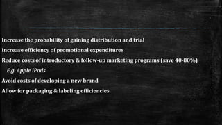 Increase the probability of gaining distribution and trial 
Increase efficiency of promotional expenditures 
Reduce costs of introductory & follow-up marketing programs (save 40-80%) 
E.g. Apple iPods 
Avoid costs of developing a new brand 
Allow for packaging & labeling efficiencies 
 
