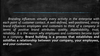 Branding influences virtually every activity in the enterprise with 
each point of customer contact. A well-defined, well-positioned, strong 
brand influences employees and customers to think of a company in 
terms of positive brand attributes: quality, dependability, trust, 
reliability. It is the reason why employees and customers become loyal 
to a company. Brand building is a process that establishes and 
solidifies a relationship between your company, your employees, 
and your customers. 
 