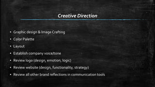 Creative Direction 
▪ Graphic design & Image Crafting 
▪ Color Palette 
▪ Layout 
▪ Establish company voice/tone 
▪ Review logo (design, emotion, logic) 
▪ Review website (design, functionality, strategy) 
▪ Review all other brand reflections in communication tools 
 