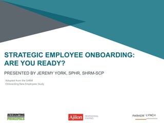 STRATEGIC EMPLOYEE ONBOARDING:
ARE YOU READY?
PRESENTED BY JEREMY YORK, SPHR, SHRM-SCP
Adopted from the SHRM
Onboarding New Employees Study
 