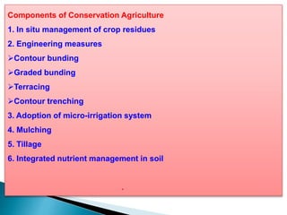 Components of Conservation Agriculture
1. In situ management of crop residues
2. Engineering measures
Contour bunding
Graded bunding
Terracing
Contour trenching
3. Adoption of micro-irrigation system
4. Mulching
5. Tillage
6. Integrated nutrient management in soil
.
 