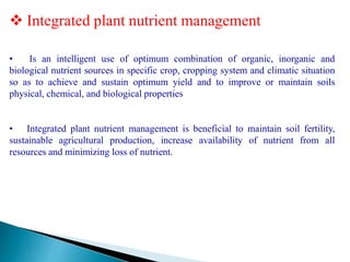  Integrated plant nutrient management
• Is an intelligent use of optimum combination of organic, inorganic and
biological nutrient sources in specific crop, cropping system and climatic situation
so as to achieve and sustain optimum yield and to improve or maintain soils
physical, chemical, and biological properties
• Integrated plant nutrient management is beneficial to maintain soil fertility,
sustainable agricultural production, increase availability of nutrient from all
resources and minimizing loss of nutrient.
 