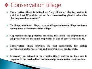 Conservation tillage is defined as: "any tillage or planting system in
which at least 30% of the soil surface is covered by plant residue after
planting to reduce erosion.”
 No tillage, minimum tillage, reduced tillage and mulch tillage are terms
synonymous with conservation tillage.
 Appropriate tillage practices are those that avoid the degradation of
soil properties but maintain crop yields as well as ecosystem stability.
 Conservation tillage provides the best opportunity for halting
degradation and for restoring and improving soil productivity.
 In recent years interest in conservation tillage systems has increased in
response to the need to limit erosion and promote water conservation.
 