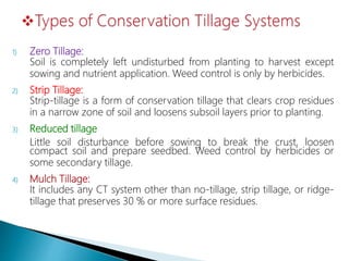 1) Zero Tillage:
Soil is completely left undisturbed from planting to harvest except
sowing and nutrient application. Weed control is only by herbicides.
2) Strip Tillage:
Strip-tillage is a form of conservation tillage that clears crop residues
in a narrow zone of soil and loosens subsoil layers prior to planting.
3) Reduced tillage
Little soil disturbance before sowing to break the crust, loosen
compact soil and prepare seedbed. Weed control by herbicides or
some secondary tillage.
4) Mulch Tillage:
It includes any CT system other than no-tillage, strip tillage, or ridge-
tillage that preserves 30 % or more surface residues.
 