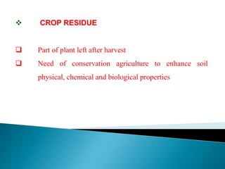  CROP RESIDUE
 Part of plant left after harvest
 Need of conservation agriculture to enhance soil
physical, chemical and biological properties
 
