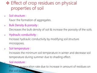  Soil structure :
Favor the formation of aggregates.
 Bulk Density & porosity :
Decreases the bulk density of soil & increase the porosity of the soils.
 Hydraulic conductivity :
Increase hydraulic conductivity by modifying soil structure
microspores.
 Soil temperature :
Increases the minimum soil temperature in winter and decrease soil
temperature during summer due to shading effect.
 Soil moisture :
Reduces evaporation rate due to increase in amount of residues on
the soil surface.
 