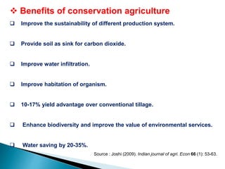  Benefits of conservation agriculture
 Improve the sustainability of different production system.
 Provide soil as sink for carbon dioxide.
 Improve water infiltration.
 Improve habitation of organism.
 10-17% yield advantage over conventional tillage.
 Enhance biodiversity and improve the value of environmental services.
 Water saving by 20-35%.
Source : Joshi (2009). Indian journal of agri. Econ 66 (1): 53-63.
 
