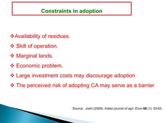 Availability of residues.
 Skill of operation.
 Marginal lands.
 Economic problem.
 Large investment costs may discourage adoption
 The perceived risk of adopting CA may serve as a barrier
Source : Joshi (2009). Indian journal of agri. Econ 66 (1): 53-63.
Constraints in adoption
 
