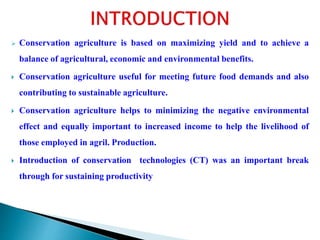  Conservation agriculture is based on maximizing yield and to achieve a
balance of agricultural, economic and environmental benefits.
 Conservation agriculture useful for meeting future food demands and also
contributing to sustainable agriculture.
 Conservation agriculture helps to minimizing the negative environmental
effect and equally important to increased income to help the livelihood of
those employed in agril. Production.
 Introduction of conservation technologies (CT) was an important break
through for sustaining productivity
 