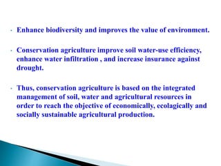 • Enhance biodiversity and improves the value of environment.
• Conservation agriculture improve soil water-use efficiency,
enhance water infiltration , and increase insurance against
drought.
• Thus, conservation agriculture is based on the integrated
management of soil, water and agricultural resources in
order to reach the objective of economically, ecolagically and
socially sustainable agricultural production.
 