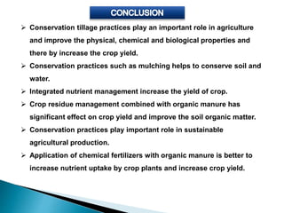  Conservation tillage practices play an important role in agriculture
and improve the physical, chemical and biological properties and
there by increase the crop yield.
 Conservation practices such as mulching helps to conserve soil and
water.
 Integrated nutrient management increase the yield of crop.
 Crop residue management combined with organic manure has
significant effect on crop yield and improve the soil organic matter.
 Conservation practices play important role in sustainable
agricultural production.
 Application of chemical fertilizers with organic manure is better to
increase nutrient uptake by crop plants and increase crop yield.
 