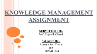 KNOWLEDGE MANAGEMENT
ASSIGNMENT
SUBMITTED TO:-
Prof. Supratik Ghatak
Submitted By:-
Ajinkya Anil Thorat
D-5
15020441024
 