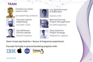 17
TEAM
Team mixes top food biz +
fl
avour & fragrance experience!


Founder formally in ground breaking projects with:
Christian du Jardin


Interim CMO


(ex-sales/mktg Unilever)
TEAM
 