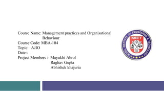 Model Institute of
Engineering & Technology
Course Name: Management practices and Organisational
Behaviour
Course Code: MBA-104
Topic: AJIO
Date:-
Project Members :- Mayukhi Abrol
Raghav Gupta
Abhishek khajuria
 