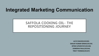 SAFFOLA COOKING OIL- THE
REPOSITIONING JOURNEY
AJI R CHACKO(191303)
SANJAY KUMAR SINGH(191334)
SITESH UPADHYAY(191340)
SUMEDHA PAUL(191344)
TINCY THOMAS(191347)
Integrated Marketing Communication
 