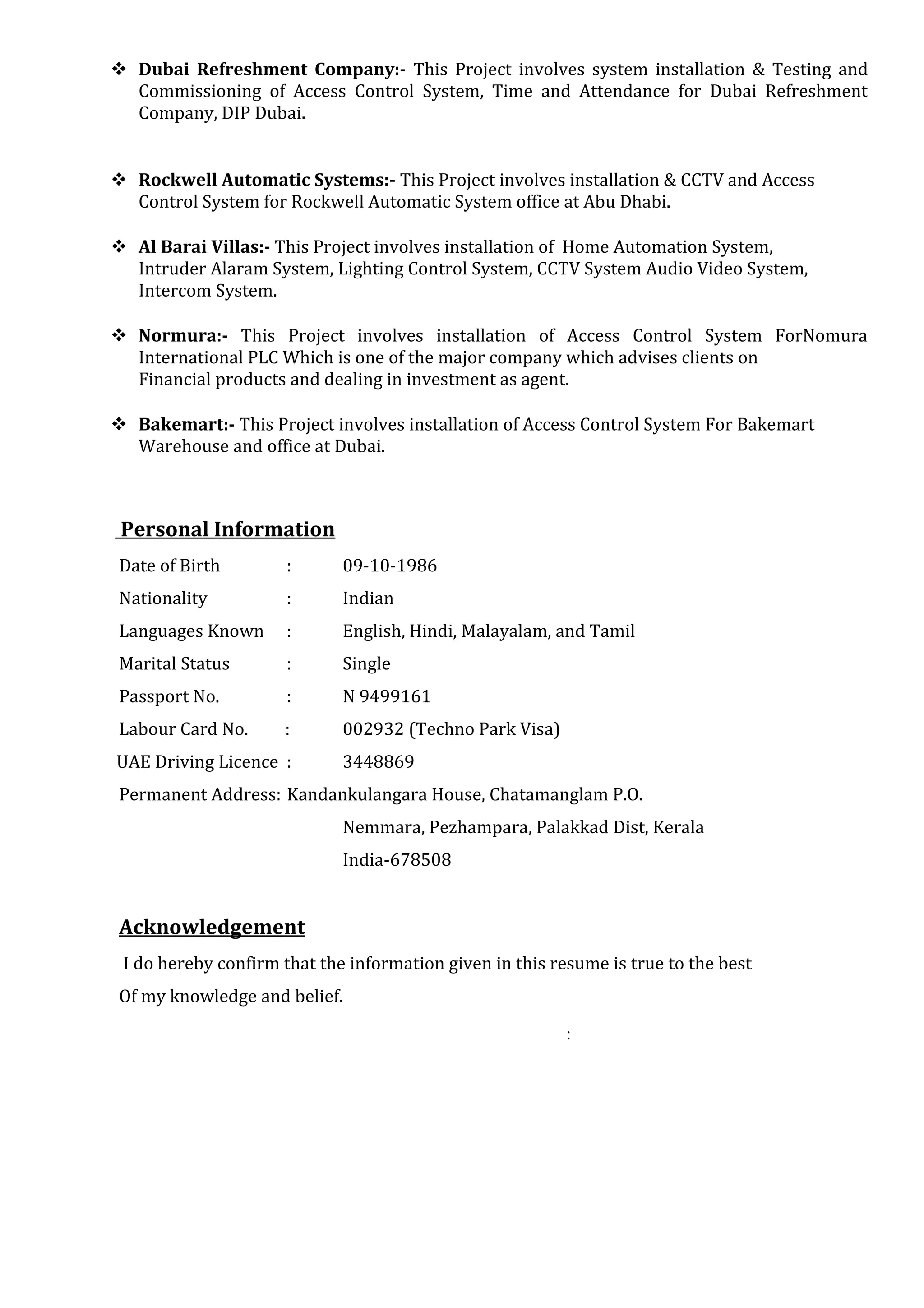  Dubai Refreshment Company:- This Project involves system installation & Testing and
Commissioning of Access Control System, Time and Attendance for Dubai Refreshment
Company, DIP Dubai.
 Rockwell Automatic Systems:- This Project involves installation & CCTV and Access
Control System for Rockwell Automatic System office at Abu Dhabi.
 Al Barai Villas:- This Project involves installation of Home Automation System,
Intruder Alaram System, Lighting Control System, CCTV System Audio Video System,
Intercom System.
 Normura:- This Project involves installation of Access Control System ForNomura
International PLC Which is one of the major company which advises clients on
Financial products and dealing in investment as agent.
 Bakemart:- This Project involves installation of Access Control System For Bakemart
Warehouse and office at Dubai.
Personal Information
Date of Birth : 09-10-1986
Nationality : Indian
Languages Known : English, Hindi, Malayalam, and Tamil
Marital Status : Single
Passport No. : N 9499161
Labour Card No. : 002932 (Techno Park Visa)
UAE Driving Licence : 3448869
Permanent Address: Kandankulangara House, Chatamanglam P.O.
Nemmara, Pezhampara, Palakkad Dist, Kerala
India-678508
Acknowledgement
I do hereby confirm that the information given in this resume is true to the best
Of my knowledge and belief.
:
 
