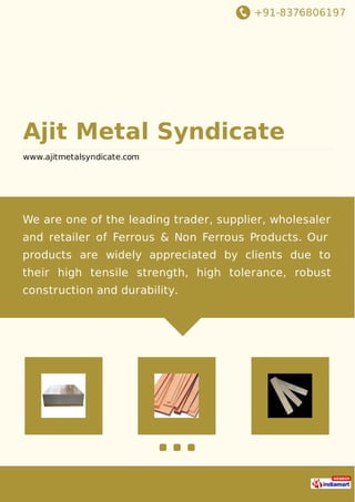 +91-8376806197
Ajit Metal Syndicate
www.ajitmetalsyndicate.com
We are one of the leading trader, supplier, wholesaler
and retailer of Ferrous & Non Ferrous Products. Our
products are widely appreciated by clients due to
their high tensile strength, high tolerance, robust
construction and durability.
 