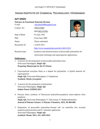 Ajit Singh CV (PFM-IICT Hyderabad)
1
Indian Institute of Chemical Technology, Hyderabad
AJIT SINGH
Polymers & Functional Materials Division
E-mail : ajit.chem2006@gmail.com
Contact No. : 9493219065
: 00914027193991
Date of Birth : 01-July-1985
PhD : From June 2008
Status : Thesis submitted
Researcher Id : A-8632-2011
: http://www.researcherid.com/rid/A-8632-2011
Research topic : Synthesis and characterization of processable polyaniline for
electrostatic discharge and supercapacitor applications.
Publications:
1. A process for the preparation of processable polyaniline base
Srinivasan Palaniappan, Singh Ajit
Preparing Manuscript for the US Patent
2. Functionalized acetylene black as a dopant for polyaniline: A hybrid material for
supercapacitor
Singh Ajit, Srinivasan Palaniappan, S. Gopukumar
Synthetic Metals (Accepted)
3. A process for the preparation of polyaniline
Srinivasan Palaniappan, Singh Ajit
Indian Patent 2102DEL2013
4. One-pot direct synthesis of fluorescent polyaniline-porphyrin macro-spheres from
porphyrin
Singh Ajit, Srinivasan Palaniappan, P. Uday kumar, P. Madhusudanachary
Journal of Polymer Science: A Polymer Chemistry, 2012, 50, 884-889.
5. Preperation of processible polyaniline-formate salt via emulsifier free inverted
emulsion polymerization and it’s antistatic application
Srinivasan Palaniappan, Singh Ajit
Synthetic Metals, 2011, 161, 1029-1033.
 
