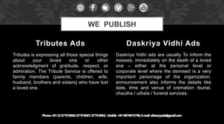 Tributes is expressing all those special things
about your loved one or other
acknowledgment of gratitude, respect, or
admiration. The Tribute Service is offered to
family members (parents, children, wife,
husband, brothers and sisters) who have lost
a loved one.
Daskriya Vidhi ads are usually To inform the
masses, immediately on the death of a loved
one – either at the personal level or
corporate level where the demised is a very
important personage of the organization.
announcement also informs the details like
date, time and venue of cremation /burial,
chautha / uthala / funeral services.
Tributes Ads Daskriya Vidhi Ads
WE PUBLISH
 