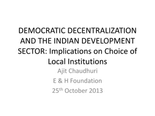 DEMOCRATIC DECENTRALIZATION
AND THE INDIAN DEVELOPMENT
SECTOR: Implications on Choice of
Local Institutions
Ajit Chaudhuri
E & H Foundation
25th October 2013

 