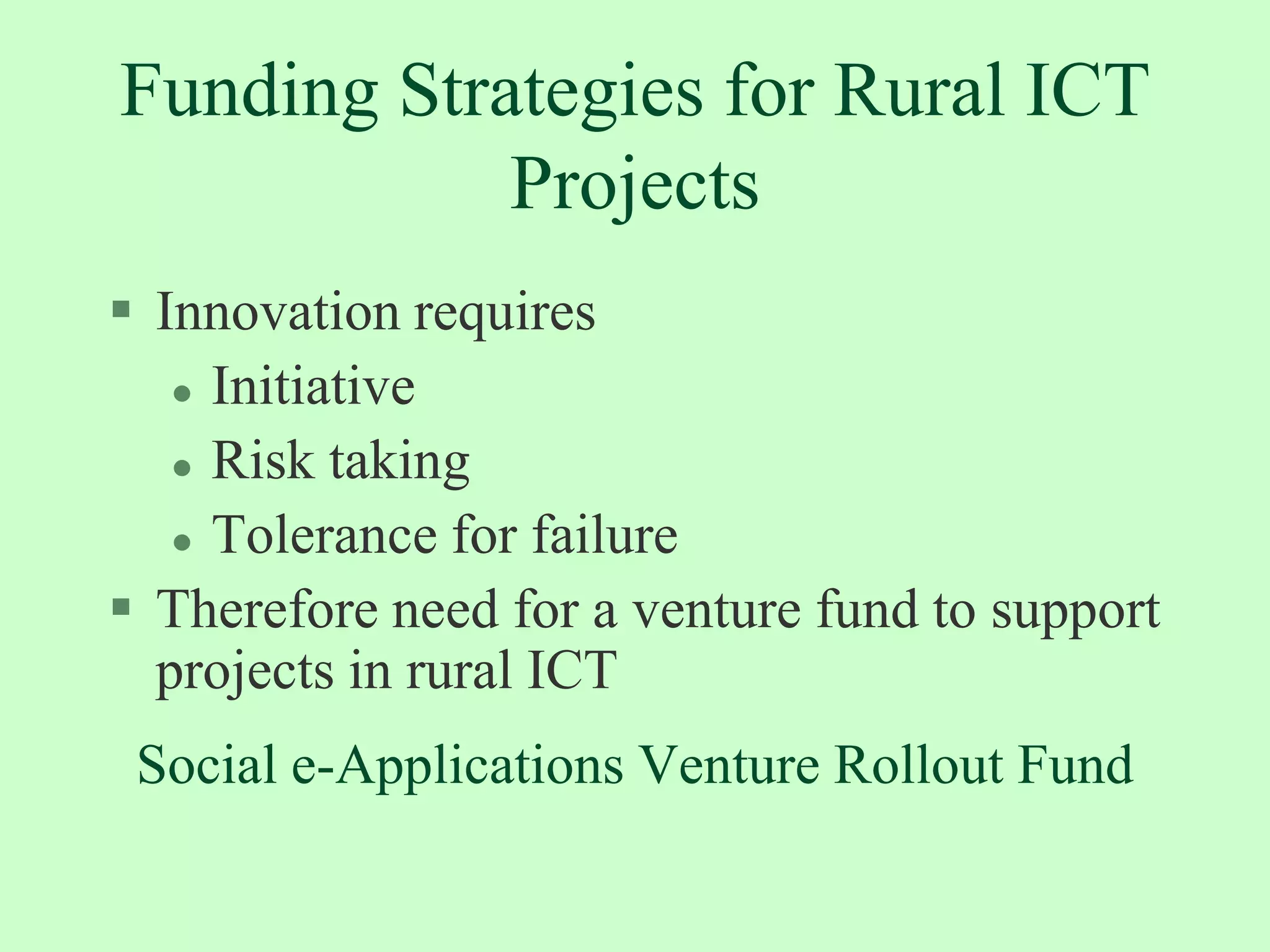 Challenges in Replication and Scale UpMind set of policy makers and administratorsMistrust of private sector-ineffective partnershipPolicies on rural telephony, community radioReinventing the wheel-unwilling to learn from othersPoor telecom access and infrastructure in rural areas--high installation and maintenance costsEntrepreneurial capacity of the rural community-great acumen, but needs plenty of training Management capability to execute complex business models and to manage scaleUnderstanding the agricultural value chain and rural society to figure out the value addition of Information TechnologyReluctant donors-lack of evidence of macro impact and experience of failed projects