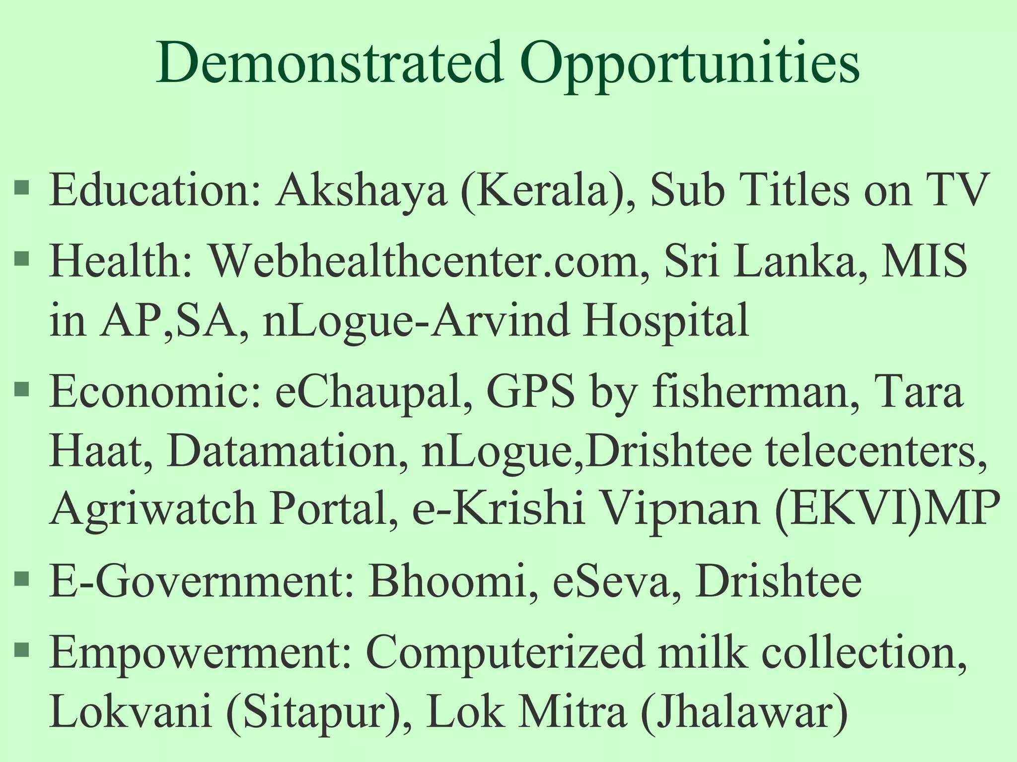 Demonstrated Opportunities  Education: Akshaya (Kerala), Sub Titles on TVHealth: Webhealthcenter.com, Sri Lanka, MIS in AP,SA, nLogue-Arvind HospitalEconomic: eChaupal, GPS by fisherman, Tara Haat, Datamation, nLogue,Drishtee telecenters, Agriwatch Portal, e-Krishi Vipnan (EKVI)MPE-Government: Bhoomi, eSeva, DrishteeEmpowerment: Computerized milk collection, Lokvani (Sitapur), Lok Mitra (Jhalawar)