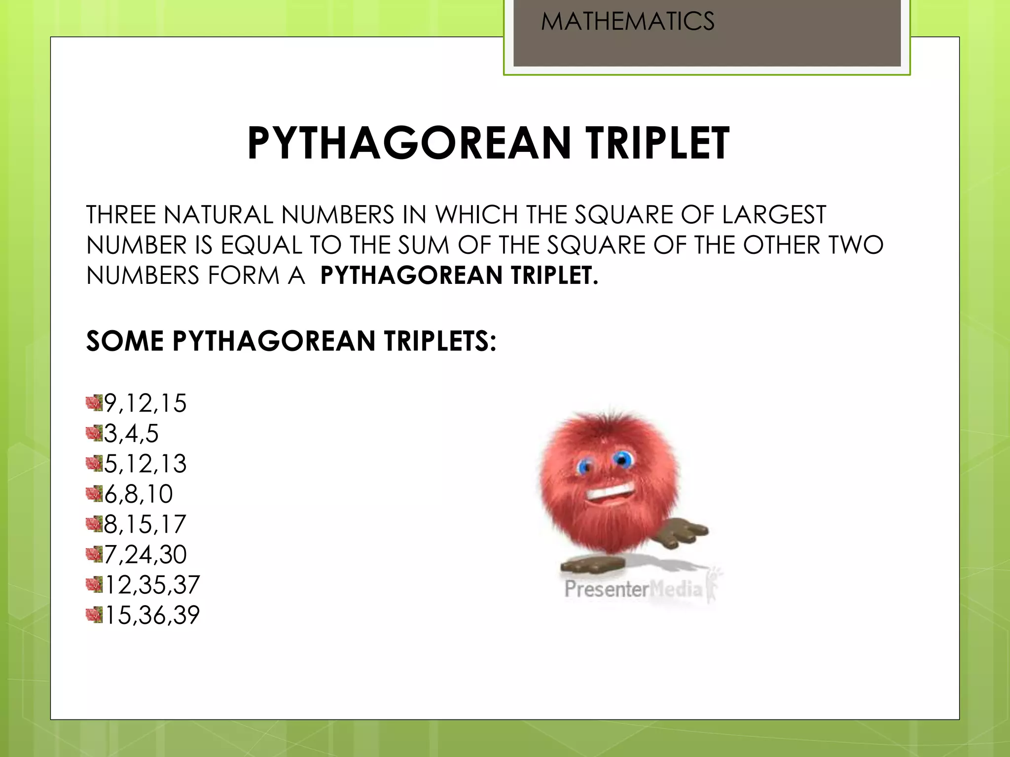 PYTHAGOREAN TRIPLET
THREE NATURAL NUMBERS IN WHICH THE SQUARE OF LARGEST
NUMBER IS EQUAL TO THE SUM OF THE SQUARE OF THE OTHER TWO
NUMBERS FORM A PYTHAGOREAN TRIPLET.
SOME PYTHAGOREAN TRIPLETS:
9,12,15
3,4,5
5,12,13
6,8,10
8,15,17
7,24,30
12,35,37
15,36,39
MATHEMATICS