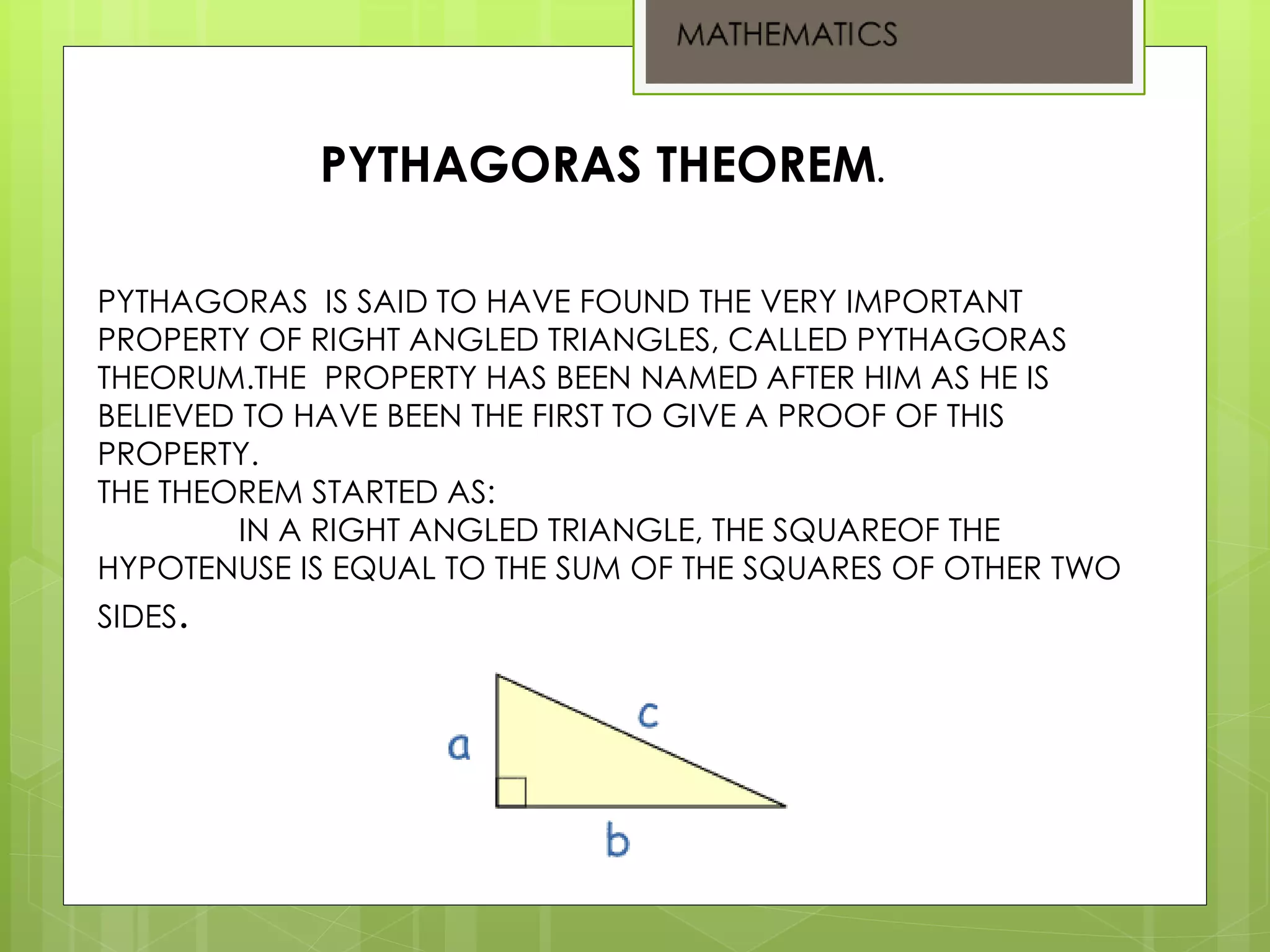 PYTHAGORAS IS SAID TO HAVE FOUND THE VERY IMPORTANT
PROPERTY OF RIGHT ANGLED TRIANGLES, CALLED PYTHAGORAS
THEORUM.THE PROPERTY HAS BEEN NAMED AFTER HIM AS HE IS
BELIEVED TO HAVE BEEN THE FIRST TO GIVE A PROOF OF THIS
PROPERTY.
THE THEOREM STARTED AS:
IN A RIGHT ANGLED TRIANGLE, THE SQUAREOF THE
HYPOTENUSE IS EQUAL TO THE SUM OF THE SQUARES OF OTHER TWO
SIDES.
PYTHAGORAS THEOREM.