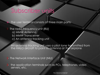  The user terminal consists of three main parts:
1 The radio frequency unit (RU)
a) MMW Antenna
b) MMW Transceiver
c) An antenna tracking unit
An antenna tracking unit uses a pilot tone transmitted from
the HALO aircraft to point its antenna at the airplane
2- The Network Interface Unit (NIU)
3- the application terminals such as PCs, telephones, video
servers, etc.
The Airborne Internet
 