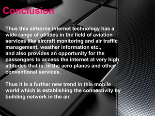 Conclusion
Thus this airborne internet technology has a
wide range of utilities in the field of aviation
services like aircraft monitoring and air traffic
management, weather information etc.,
and also provides an opportunity for the
passengers to access the internet at very high
altitudes that is, in the aero planes and other
conventional services.
Thus it is a further new trend in this mobile
world which is establishing the connectivity by
building network in the air.
 