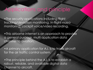 •The security applications including flight
tracking/deviation monitoring, in-flight video
monitoring, cockpit voice/video recording.
•This airborne internet is an approach to provide
a general purpose, multi application data
channel to aviation.
•A primary application for A.I. is to track aircraft
for the air traffic control system.
•The principle behind the A.I. is to establish a
robust, reliable, and available digital data
channel to aircraft.
Applications and principle
 