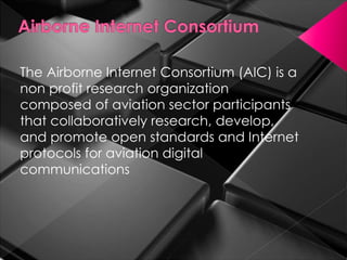 The Airborne Internet Consortium (AIC) is a
non profit research organization
composed of aviation sector participants
that collaboratively research, develop,
and promote open standards and Internet
protocols for aviation digital
communications
 
