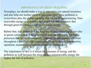 11
IMPORTANCE OF GREEN BUILDING
Nowadays, we should make a way to maximize our natural resources
and also help our mother earth to get some relief since pollution is
everywhere plus the global warming that we are all experiencing. Non-
renewable energy is expensive and unsafe but did you know that
through green building we can save a lot of energy.
Before that, let's define first the meaning of green building (know also
as green construction is the practice of creating structures and using
processes that are environmentally responsible and resource-efficient
throughout a building's life-cycle: from siting to design, construction,
operation, maintenance, renovation, and deconstruction.
The importance of this is it lessen the consume of energy and the
pollution as well because the more we use nonrenewable energy the
higher the risk of pollution.
 