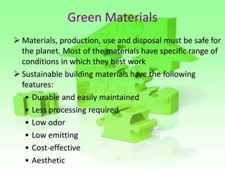 Green Materials
 Materials, production, use and disposal must be safe for
the planet. Most of the materials have specific range of
conditions in which they best work
 Sustainable building materials have the following
features:
• Durable and easily maintained
• Less processing required
• Low odor
• Low emitting
• Cost-effective
• Aesthetic
 