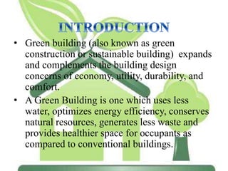 • Green building (also known as green
construction or sustainable building) expands
and complements the building design
concerns of economy, utility, durability, and
comfort.
• A Green Building is one which uses less
water, optimizes energy efficiency, conserves
natural resources, generates less waste and
provides healthier space for occupants as
compared to conventional buildings.
 