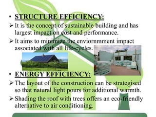 • STRUCTURE EFFICIENCY:
It is the concept of sustainable building and has
largest impact on cost and performance.
It aims to minimize the enviornmment impact
associated with all life-cycles.
• ENERGY EFFICIENCY:
The layout of the construction can be strategised
so that natural light pours for additional warmth.
Shading the roof with trees offers an eco-friendly
alternative to air conditioning.
 