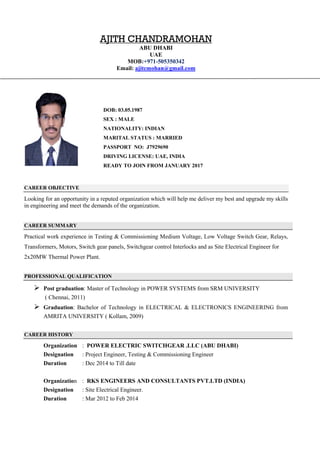 CAREER OBJECTIVE
Looking for an opportunity in a reputed organization which will help me deliver my best and upgrade my skills
in engineering and meet the demands of the organization.
CAREER SUMMARY
Practical work experience in Testing & Commissioning Medium Voltage, Low Voltage Switch Gear, Relays,
Transformers, Motors, Switch gear panels, Switchgear control Interlocks and as Site Electrical Engineer for
2x20MW Thermal Power Plant.
PROFESSIONAL QUALIFICATION
 Post graduation: Master of Technology in POWER SYSTEMS from SRM UNIVERSITY
( Chennai, 2011)
 Graduation: Bachelor of Technology in ELECTRICAL & ELECTRONICS ENGINEERING from
AMRITA UNIVERSITY ( Kollam, 2009)
CAREER HISTORY
Organization : POWER ELECTRIC SWITCHGEAR .LLC (ABU DHABI)
Designation : Project Engineer, Testing & Commissioning Engineer
Duration : Dec 2014 to Till date
Organization : RKS ENGINEERS AND CONSULTANTS PVT.LTD (INDIA)
Designation : Site Electrical Engineer.
Duration : Mar 2012 to Feb 2014
ABU DHABI
AJITH CHANDRAMOHAN
UAE
MOB:+971-505350342
Email: ajitcmohan@gmail.com
DOB: 03.05.1987
SEX : MALE
NATIONALITY: INDIAN
MARITAL STATUS : MARRIED
PASSPORT NO: J7929690
DRIVING LICENSE: UAE, INDIA
READY TO JOIN FROM JANUARY 2017
 