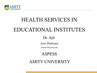 HEALTH SERVICES IN 
EDUCATIONAL INSTITUTES 
Dr. Ajit 
Asst. Professor 
akumar24@amity.edu 
ASPESS 
AMITY UNIVERSITY 
1 
 