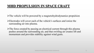 MHD PROPULSION IN SPACE CRAFT
The vehicle will be powered by a magnetohydrodynamics propulsion
Electrodes will cover each of the vehicle’s surfaces and ionize the
surrounding air into plasma.
The force created by passing an electrical current through this plasma
pushes around the surrounding air, and that swirling air creates lift and
momentum and provides stability against wind gusts.
MAGNETOHYDRODYNAMICS POWER GENERATION 15
 