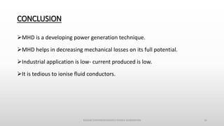 CONCLUSION
MHD is a developing power generation technique.
MHD helps in decreasing mechanical losses on its full potential.
Industrial application is low- current produced is low.
It is tedious to ionise fluid conductors.
MAGNETOHYDRODYNAMICS POWER GENERATION 16
 