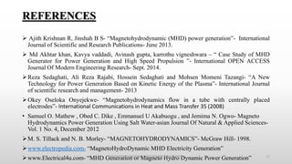 REFERENCES
 Ajith Krishnan R, Jinshah B S- “Magnetohydrodynamic (MHD) power generation”- International
Journal of Scientific and Research Publications- June 2013.
 Md Akhtar khan, Kavya vaddadi, Avinash gupta, karrothu vigneshwara – “ Case Study of MHD
Generator for Power Generation and High Speed Propulsion ”- International OPEN ACCESS
Journal Of Modern Engineering Research- Sept. 2014.
Reza Sedaghati, Ali Reza Rajabi, Hossein Sedaghati and Mohsen Momeni Tazangi- “A New
Technology for Power Generation Based on Kinetic Energy of the Plasma”- International Journal
of scientific research and management- 2013
Okey Oseloka Onyejekwe- “Magnetohydrodynamics flow in a tube with centrally placed
electrodes”- International Communications in Heat and Mass Transfer 35 (2008)
• Samuel O. Mathew , Obed C. Dike , Emmanuel U Akabuogu , and Jemima N. Ogwo- Magneto
Hydrodynamics Power Generation Using Salt Water-asian Journal Of Natural & Applied Sciences-
Vol. 1 No. 4, December 2012
M. S. Tillack and N. B. Morley- “MAGNETOHYDRODYNAMICS”- McGraw Hill- 1998.
www.electropedia.com- “MagnetoHydroDynamic MHD Electricity Generation”
www.Electrical4u.com- “MHD Generation or Magneto Hydro Dynamic Power Generation”MAGNETOHYDRODYNAMICS POWER GENERATION 17
 