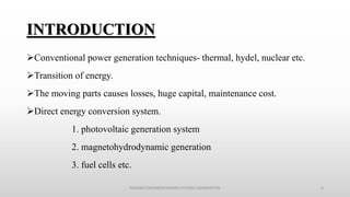 INTRODUCTION
Conventional power generation techniques- thermal, hydel, nuclear etc.
Transition of energy.
The moving parts causes losses, huge capital, maintenance cost.
Direct energy conversion system.
1. photovoltaic generation system
2. magnetohydrodynamic generation
3. fuel cells etc.
MAGNETOHYDRODYNAMICS POWER GENERATION 3
 