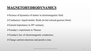 MAGNETOHYDRODYNAMICS
Science of dynamics of matter in electromagnetic field.
Conductors- liquid metals, fluids (in hot ionised gaseous form)
Gained importance in 20th centaury.
Faraday’s experiment in Thames
Faraday's law of electromagnetic conduction.
Charge carriers-electrons and positive ions.
MAGNETOHYDRODYNAMICS POWER GENERATION 4
 