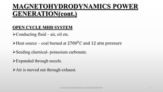 OPEN CYCLE MHD SYSTEM
Conducting fluid – air, oil etc.
Heat source – coal burned at 27000 𝐶 and 12 atm pressure
Seeding chemical- potassium carbonate.
Expanded through nozzle.
Air is moved out through exhaust.
MAGNETOHYDRODYNAMICS POWER GENERATION 6
MAGNETOHYDRODYNAMICS POWER
GENERATION(cont.)
 