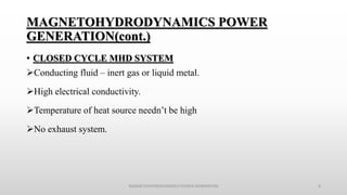 MAGNETOHYDRODYNAMICS POWER
GENERATION(cont.)
• CLOSED CYCLE MHD SYSTEM
Conducting fluid – inert gas or liquid metal.
High electrical conductivity.
Temperature of heat source needn’t be high
No exhaust system.
MAGNETOHYDRODYNAMICS POWER GENERATION 8
 