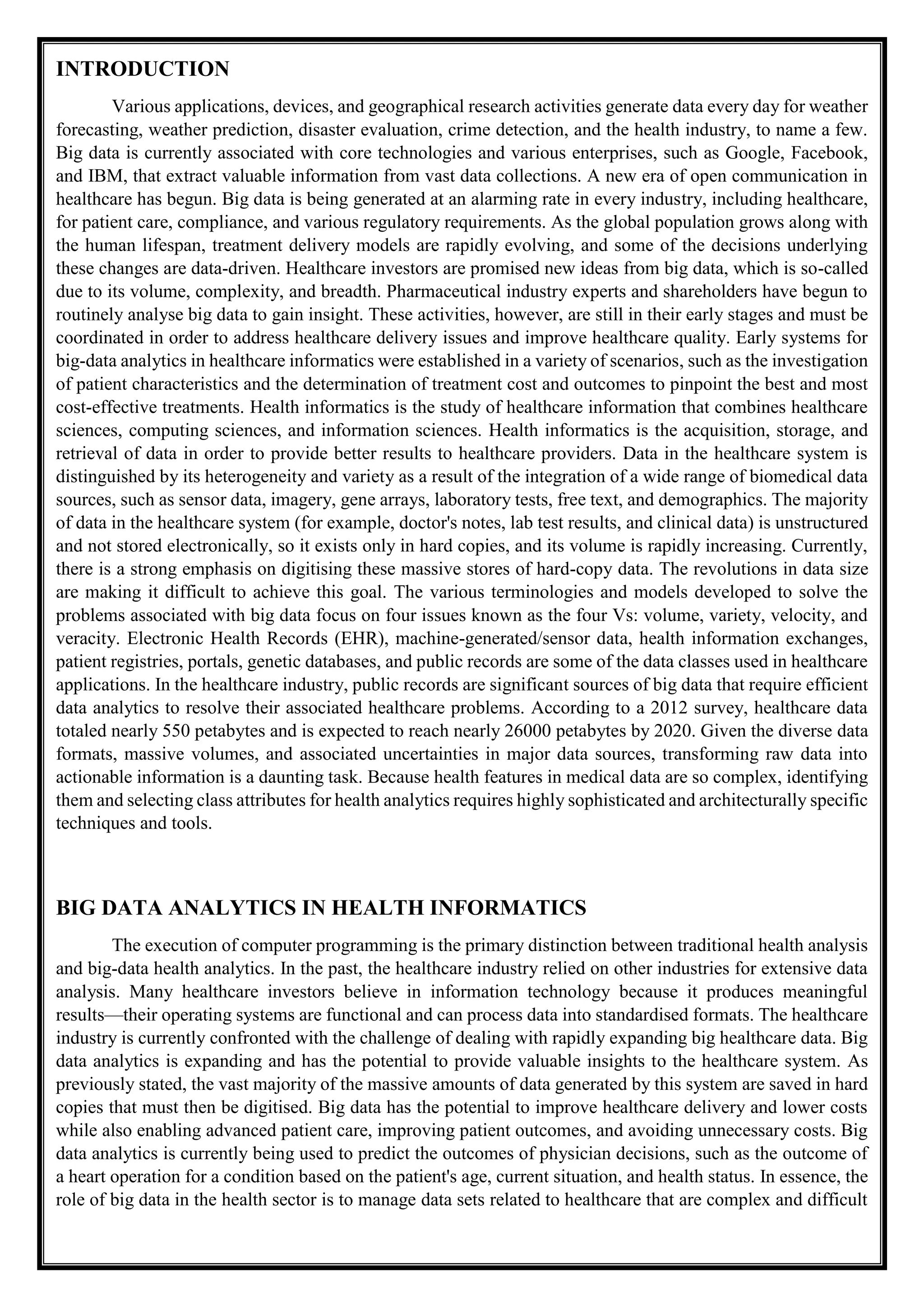 INTRODUCTION
Various applications, devices, and geographical research activities generate data every day for weather
forecasting, weather prediction, disaster evaluation, crime detection, and the health industry, to name a few.
Big data is currently associated with core technologies and various enterprises, such as Google, Facebook,
and IBM, that extract valuable information from vast data collections. A new era of open communication in
healthcare has begun. Big data is being generated at an alarming rate in every industry, including healthcare,
for patient care, compliance, and various regulatory requirements. As the global population grows along with
the human lifespan, treatment delivery models are rapidly evolving, and some of the decisions underlying
these changes are data-driven. Healthcare investors are promised new ideas from big data, which is so-called
due to its volume, complexity, and breadth. Pharmaceutical industry experts and shareholders have begun to
routinely analyse big data to gain insight. These activities, however, are still in their early stages and must be
coordinated in order to address healthcare delivery issues and improve healthcare quality. Early systems for
big-data analytics in healthcare informatics were established in a variety of scenarios, such as the investigation
of patient characteristics and the determination of treatment cost and outcomes to pinpoint the best and most
cost-effective treatments. Health informatics is the study of healthcare information that combines healthcare
sciences, computing sciences, and information sciences. Health informatics is the acquisition, storage, and
retrieval of data in order to provide better results to healthcare providers. Data in the healthcare system is
distinguished by its heterogeneity and variety as a result of the integration of a wide range of biomedical data
sources, such as sensor data, imagery, gene arrays, laboratory tests, free text, and demographics. The majority
of data in the healthcare system (for example, doctor's notes, lab test results, and clinical data) is unstructured
and not stored electronically, so it exists only in hard copies, and its volume is rapidly increasing. Currently,
there is a strong emphasis on digitising these massive stores of hard-copy data. The revolutions in data size
are making it difficult to achieve this goal. The various terminologies and models developed to solve the
problems associated with big data focus on four issues known as the four Vs: volume, variety, velocity, and
veracity. Electronic Health Records (EHR), machine-generated/sensor data, health information exchanges,
patient registries, portals, genetic databases, and public records are some of the data classes used in healthcare
applications. In the healthcare industry, public records are significant sources of big data that require efficient
data analytics to resolve their associated healthcare problems. According to a 2012 survey, healthcare data
totaled nearly 550 petabytes and is expected to reach nearly 26000 petabytes by 2020. Given the diverse data
formats, massive volumes, and associated uncertainties in major data sources, transforming raw data into
actionable information is a daunting task. Because health features in medical data are so complex, identifying
them and selecting class attributes for health analytics requires highly sophisticated and architecturally specific
techniques and tools.
BIG DATA ANALYTICS IN HEALTH INFORMATICS
The execution of computer programming is the primary distinction between traditional health analysis
and big-data health analytics. In the past, the healthcare industry relied on other industries for extensive data
analysis. Many healthcare investors believe in information technology because it produces meaningful
results—their operating systems are functional and can process data into standardised formats. The healthcare
industry is currently confronted with the challenge of dealing with rapidly expanding big healthcare data. Big
data analytics is expanding and has the potential to provide valuable insights to the healthcare system. As
previously stated, the vast majority of the massive amounts of data generated by this system are saved in hard
copies that must then be digitised. Big data has the potential to improve healthcare delivery and lower costs
while also enabling advanced patient care, improving patient outcomes, and avoiding unnecessary costs. Big
data analytics is currently being used to predict the outcomes of physician decisions, such as the outcome of
a heart operation for a condition based on the patient's age, current situation, and health status. In essence, the
role of big data in the health sector is to manage data sets related to healthcare that are complex and difficult
 