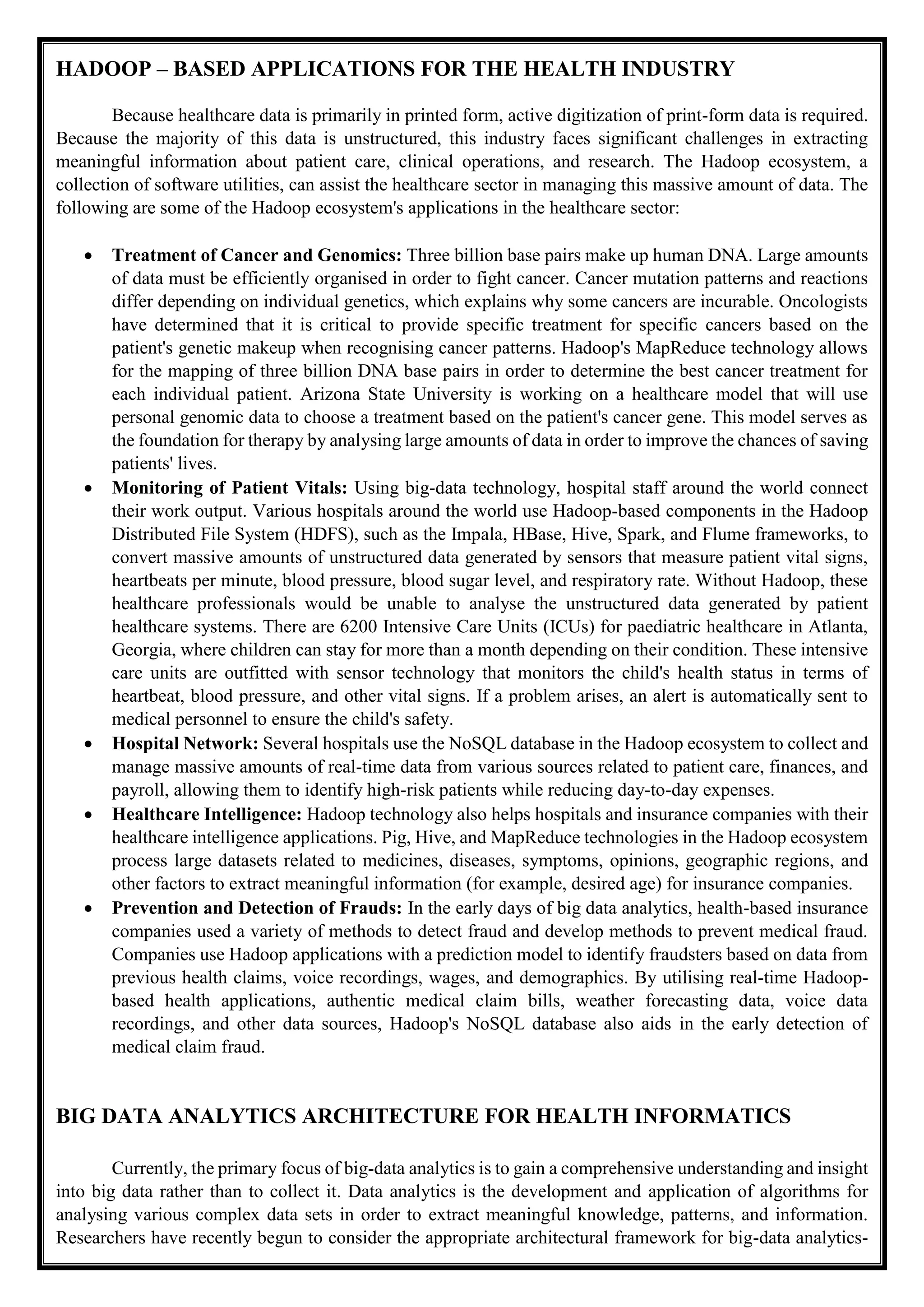HADOOP – BASED APPLICATIONS FOR THE HEALTH INDUSTRY
Because healthcare data is primarily in printed form, active digitization of print-form data is required.
Because the majority of this data is unstructured, this industry faces significant challenges in extracting
meaningful information about patient care, clinical operations, and research. The Hadoop ecosystem, a
collection of software utilities, can assist the healthcare sector in managing this massive amount of data. The
following are some of the Hadoop ecosystem's applications in the healthcare sector:
 Treatment of Cancer and Genomics: Three billion base pairs make up human DNA. Large amounts
of data must be efficiently organised in order to fight cancer. Cancer mutation patterns and reactions
differ depending on individual genetics, which explains why some cancers are incurable. Oncologists
have determined that it is critical to provide specific treatment for specific cancers based on the
patient's genetic makeup when recognising cancer patterns. Hadoop's MapReduce technology allows
for the mapping of three billion DNA base pairs in order to determine the best cancer treatment for
each individual patient. Arizona State University is working on a healthcare model that will use
personal genomic data to choose a treatment based on the patient's cancer gene. This model serves as
the foundation for therapy by analysing large amounts of data in order to improve the chances of saving
patients' lives.
 Monitoring of Patient Vitals: Using big-data technology, hospital staff around the world connect
their work output. Various hospitals around the world use Hadoop-based components in the Hadoop
Distributed File System (HDFS), such as the Impala, HBase, Hive, Spark, and Flume frameworks, to
convert massive amounts of unstructured data generated by sensors that measure patient vital signs,
heartbeats per minute, blood pressure, blood sugar level, and respiratory rate. Without Hadoop, these
healthcare professionals would be unable to analyse the unstructured data generated by patient
healthcare systems. There are 6200 Intensive Care Units (ICUs) for paediatric healthcare in Atlanta,
Georgia, where children can stay for more than a month depending on their condition. These intensive
care units are outfitted with sensor technology that monitors the child's health status in terms of
heartbeat, blood pressure, and other vital signs. If a problem arises, an alert is automatically sent to
medical personnel to ensure the child's safety.
 Hospital Network: Several hospitals use the NoSQL database in the Hadoop ecosystem to collect and
manage massive amounts of real-time data from various sources related to patient care, finances, and
payroll, allowing them to identify high-risk patients while reducing day-to-day expenses.
 Healthcare Intelligence: Hadoop technology also helps hospitals and insurance companies with their
healthcare intelligence applications. Pig, Hive, and MapReduce technologies in the Hadoop ecosystem
process large datasets related to medicines, diseases, symptoms, opinions, geographic regions, and
other factors to extract meaningful information (for example, desired age) for insurance companies.
 Prevention and Detection of Frauds: In the early days of big data analytics, health-based insurance
companies used a variety of methods to detect fraud and develop methods to prevent medical fraud.
Companies use Hadoop applications with a prediction model to identify fraudsters based on data from
previous health claims, voice recordings, wages, and demographics. By utilising real-time Hadoop-
based health applications, authentic medical claim bills, weather forecasting data, voice data
recordings, and other data sources, Hadoop's NoSQL database also aids in the early detection of
medical claim fraud.
BIG DATA ANALYTICS ARCHITECTURE FOR HEALTH INFORMATICS
Currently, the primary focus of big-data analytics is to gain a comprehensive understanding and insight
into big data rather than to collect it. Data analytics is the development and application of algorithms for
analysing various complex data sets in order to extract meaningful knowledge, patterns, and information.
Researchers have recently begun to consider the appropriate architectural framework for big-data analytics-
 